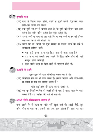 27
rqEgkjh ckr
(d) ikik us ftrus dke lksps] muesa ls rqEgsa lcls fnypLi dke
dkSu&lk yxrk gS D;ksa
([k) D;k rqEgsa Hkh ?kj esa crk;k tkrk gS fd rqEgsa cM+s gksdj D;k dke
djuk gS dkSu&dkSu dgrk gS D;k dgrk gS
(x) vius eEeh ;k ikik ls irk djks fd os tc cPps Fks rc cM+s gksdj
D;k&D;k djus dh lksprs FksA
(?k) vius ?kj osQ fdlh Hkh ,d lnL; ls mlosQ dke osQ ckjs esa
tkudkjh gkfly djksA
• irk djks muosQ dke dks fdl uke ls tkuk tkrk gS
• ml dke dks vPNh rjg djus osQ fy, dkSu&dkSu lh ckrsa
ekywe gksuh pkfg,
• mUgsa vius dke esa fdu ckrksa ls ijs'kkuh gksrh gS
dgkuh ls vkxs
'kq:&'kq: esa ikik pkSdhnkj cuuk pkgrs FksA
(d) pkSdhnkj jkr dks Hkh dke djrs gSaA blosQ vykok vkSj dkSu&dkSu
ls dkeksa esa jkr dks tkxuk iM+rk gS
ikik dbZ rjg osQ dke djuk pkgrs FksA
([k) D;k rqe fdlh O;fDr dks tkurs gks tks ,d ls ”;knk rjg osQ dke
djrk gS ml O;fDr osQ ckjs esa crkvksA
vkvks [ksysa&'ks[kfpYyh dgrk gS
ikik vius iSj ls dku osQ ihNs ugha [kqtk ikrs FksA vkvks ns[ksa] rqe
dkSu&dkSu ls dke dj ldrh gks! ,d [ksy [ksyrs gSaA [ksy dk uke
 