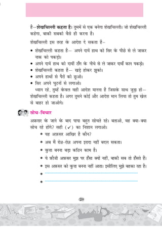 28
gSμ'ks[kfpYyh dgrk gSA rqeeas ls ,d cusxk 'ks[kfpYyhA tks 'ks[kfpYyh
dgsxk] ckdh lcdks oSls gh djuk gSA
'ks[kfpYyh bl rjg osQ vkns'k ns ldrk gSμ
• 'ks[kfpYyh dgrk gSμ vius nk;sa gkFk dks flj osQ ihNs ls ys tkdj
ukd dks idM+ksA
• vius nk;sa gkFk dks nk;ha Vk¡x osQ uhps ls ys tkdj nk;k¡ dku idM+ksA
• 'ks[kfpYyh dgrk gSμ [kM+s gksdj >qdksA
• vius gkFkksa ls iSjksa dks NqvksA
• flj vius ?kqVuksa ls yxkvksA
è;ku jgs] rqEgsa osQoy ogh vkns'k ekuuk gS ftlosQ lkFk tqM+k gksμ
'ks[kfpYyh dgrk gSA vxj rqeus dksbZ vkSj vkns'k eku fy;k rks rqe [ksy
ls ckgj gks tkvksxsA
lksp&fopkj
vI+kQlj osQ tkus osQ ckn ikik cgqr lksprs jgsA crkvks] og D;k&D;k
lksp jgs gksaxs lgh ( ) dk fu'kku yxkvksA
• ;g vI+kQlj vkf[kj gS dkSu
• vc eSa jksT+k&jksT+k viuk bjknk ugha cny ldrkA
• oqQÙkk cuuk cM+k dfBu dke gSA
• ;s I+kQkSth vI+kQlj eq> ij g¡lk D;ksa ugha] ckdh lc rks g¡lrs gSaA
• bl vI+kQlj dks oqQÙkk cuuk ugha vkrkA blhfy, eq>s cgdk jgk gSA
• -------------------------------------------------------------------------------------------
• -------------------------------------------------------------------------------------------
 