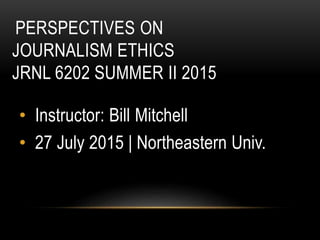 PERSPECTIVES ON
JOURNALISM ETHICS
JRNL 6202 SUMMER II 2015
• Instructor: Bill Mitchell
• 27 July 2015 | Northeastern Univ.
 