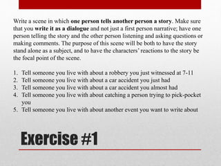Write a scene in which one person tells another person a story. Make sure
that you write it as a dialogue and not just a first person narrative; have one
person telling the story and the other person listening and asking questions or
making comments. The purpose of this scene will be both to have the story
stand alone as a subject, and to have the characters’ reactions to the story be
the focal point of the scene.
1. Tell someone you live with about a robbery you just witnessed at 7-11
2. Tell someone you live with about a car accident you just had
3. Tell someone you live with about a car accident you almost had
4. Tell someone you live with about catching a person trying to pick-pocket
you
5. Tell someone you live with about another event you want to write about
Exercise #1
 