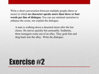 Exercise #2
Write a short conversation between multiple people (three or
more) in which no character speaks more than three or four
words per line of dialogue. You can use minimal narration to
enhance the scene, not explain the dialogue.
A man is walking down a deserted street after the bar
closes. He moves quickly but unsteadily. Suddenly,
three teenagers come out of an alley. They grab him and
drag back into the alley. Write the dialogue.
 