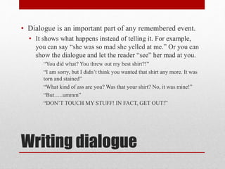 Writing dialogue
• Dialogue is an important part of any remembered event.
• It shows what happens instead of telling it. For example,
you can say “she was so mad she yelled at me.” Or you can
show the dialogue and let the reader “see” her mad at you.
“You did what? You threw out my best shirt?!”
“I am sorry, but I didn’t think you wanted that shirt any more. It was
torn and stained”
“What kind of ass are you? Was that your shirt? No, it was mine!”
“But…..ummm”
“DON’T TOUCH MY STUFF! IN FACT, GET OUT!”
 
