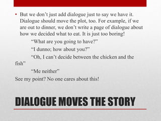 DIALOGUE MOVES THE STORY
• But we don’t just add dialogue just to say we have it.
Dialogue should move the plot, too. For example, if we
are out to dinner, we don’t write a page of dialogue about
how we decided what to eat. It is just too boring!
“What are you going to have?”
“I dunno; how about you?”
“Oh, I can’t decide between the chicken and the
fish”
“Me neither”
See my point? No one cares about this!
 