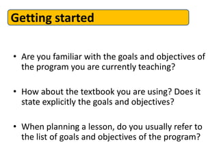 Getting started

• Are you familiar with the goals and objectives of
  the program you are currently teaching?

• How about the textbook you are using? Does it
  state explicitly the goals and objectives?

• When planning a lesson, do you usually refer to
  the list of goals and objectives of the program?
 
