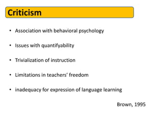 Criticism
• Association with behavioral psychology

• Issues with quantifyability

• Trivialization of instruction

• Limitations in teachers’ freedom

• inadequacy for expression of language learning

                                             Brown, 1995
 