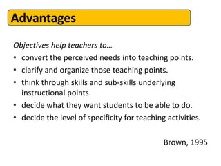 Advantages
Objectives help teachers to…
• convert the perceived needs into teaching points.
• clarify and organize those teaching points.
• think through skills and sub-skills underlying
  instructional points.
• decide what they want students to be able to do.
• decide the level of specificity for teaching activities.

                                              Brown, 1995
 