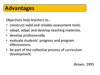 Advantages
Objectives help teachers to…
• construct valid and reliable assessment tools.
• adopt, adapt and develop teaching materials.
• develop professionally
• evaluate students’ progress and program
  effectiveness.
• be part of the collective process of curriculum
  development.

                                           Brown, 1995
 