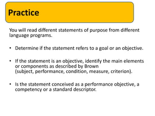 Practice
You will read different statements of purpose from different
language programs.

• Determine if the statement refers to a goal or an objective.

• If the statement is an objective, identify the main elements
  or components as described by Brown
  (subject, performance, condition, measure, criterion).

• Is the statement conceived as a performance objective, a
  competency or a standard descriptor.
 