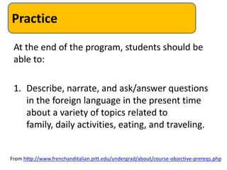 Practice
 At the end of the program, students should be
 able to:

 1. Describe, narrate, and ask/answer questions
    in the foreign language in the present time
    about a variety of topics related to
    family, daily activities, eating, and traveling.


From http://www.frenchanditalian.pitt.edu/undergrad/about/course-objective-prereqs.php
 
