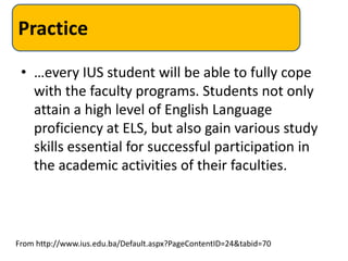 Practice
 • …every IUS student will be able to fully cope
   with the faculty programs. Students not only
   attain a high level of English Language
   proficiency at ELS, but also gain various study
   skills essential for successful participation in
   the academic activities of their faculties.



From http://www.ius.edu.ba/Default.aspx?PageContentID=24&tabid=70
 