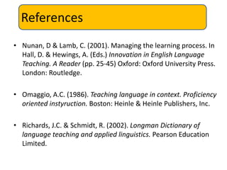 References
• Nunan, D & Lamb, C. (2001). Managing the learning process. In
  Hall, D. & Hewings, A. (Eds.) Innovation in English Language
  Teaching. A Reader (pp. 25-45) Oxford: Oxford University Press.
  London: Routledge.

• Omaggio, A.C. (1986). Teaching language in context. Proficiency
  oriented instyruction. Boston: Heinle & Heinle Publishers, Inc.

• Richards, J.C. & Schmidt, R. (2002). Longman Dictionary of
  language teaching and applied linguistics. Pearson Education
  Limited.
 