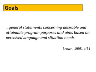 Goals


…general statements concerning desirable and
attainable program purposes and aims based on
perceived language and situation needs.

                              Brown, 1995, p.71
 