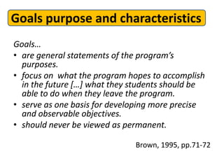 Goals purpose and characteristics
Goals…
• are general statements of the program’s
  purposes.
• focus on what the program hopes to accomplish
  in the future […] what they students should be
  able to do when they leave the program.
• serve as one basis for developing more precise
  and observable objectives.
• should never be viewed as permanent.

                              Brown, 1995, pp.71-72
 