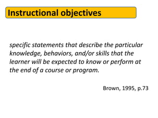 Instructional objectives


specific statements that describe the particular
knowledge, behaviors, and/or skills that the
learner will be expected to know or perform at
the end of a course or program.

                                 Brown, 1995, p.73
 