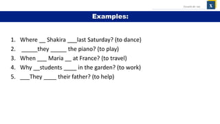 1. Where __ Shakira ___last Saturday? (to dance)
2. _____they _____ the piano? (to play)
3. When ___ Maria __ at France? (to travel)
4. Why __students ____ in the garden? (to work)
5. ___They ____ their father? (to help)
x
Escuela de: xxx
Examples:
 