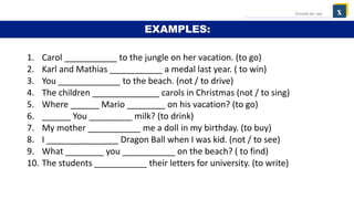 1. Carol ___________ to the jungle on her vacation. (to go)
2. Karl and Mathias ___________ a medal last year. ( to win)
3. You _____________ to the beach. (not / to drive)
4. The children ______________ carols in Christmas (not / to sing)
5. Where ______ Mario ________ on his vacation? (to go)
6. ______ You _________ milk? (to drink)
7. My mother ___________ me a doll in my birthday. (to buy)
8. I _______________ Dragon Ball when I was kid. (not / to see)
9. What ________ you ___________ on the beach? ( to find)
10. The students ___________ their letters for university. (to write)
x
Escuela de: xxx
EXAMPLES:
 