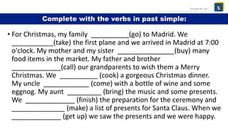 • For Christmas, my family __________(go) to Madrid. We
___________(take) the first plane and we arrived in Madrid at 7:00
o'clock. My mother and my sister _______________(buy) many
food items in the market. My father and brother
_____________(call) our grandparents to wish them a Merry
Christmas. We __________ (cook) a gorgeous Christmas dinner.
My uncle ____________ (come) with a bottle of wine and some
eggnog. My aunt _________ (bring) the music and some presents.
We _____________ (finish) the preparation for the ceremony and
______________ (make) a list of presents for Santa Claus. When we
_____________ (get up) we saw the presents and we were happy.
x
Escuela de: xxx
Complete with the verbs in past simple:
 