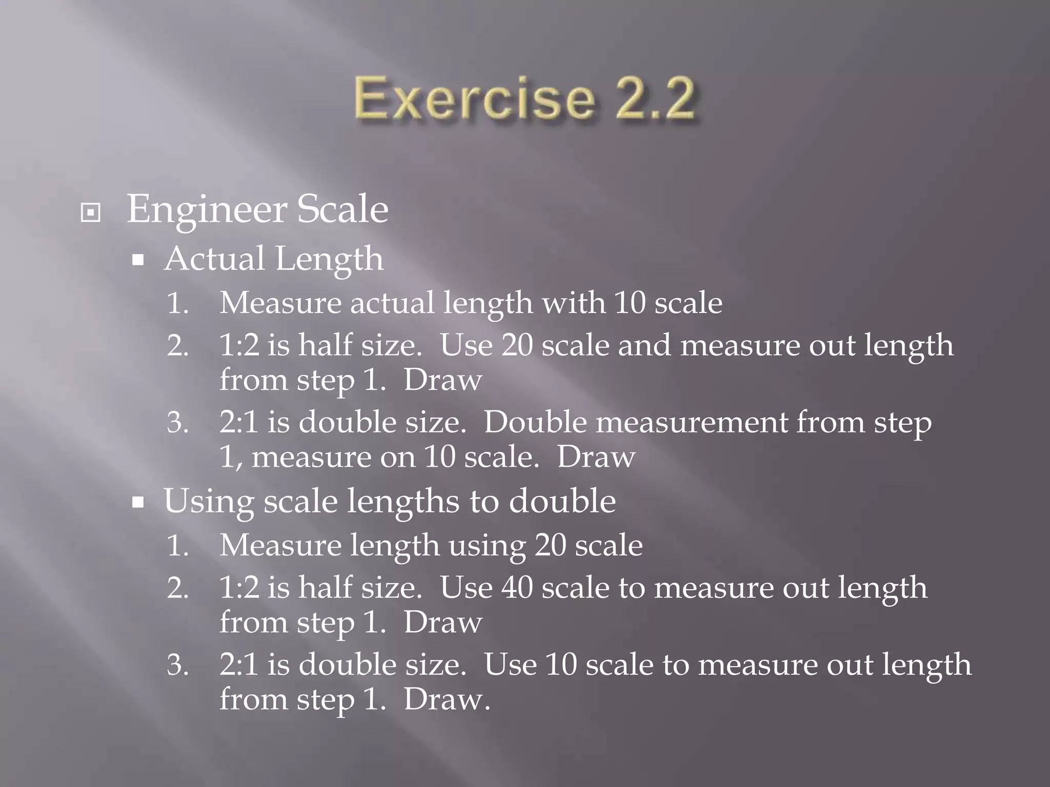    Engineer Scale
       Actual Length
        1. Measure actual length with 10 scale
        2. 1:2 is half size. Use 20 scale and measure out length
           from step 1. Draw
        3. 2:1 is double size. Double measurement from step
           1, measure on 10 scale. Draw
       Using scale lengths to double
        1. Measure length using 20 scale
        2. 1:2 is half size. Use 40 scale to measure out length
           from step 1. Draw
        3. 2:1 is double size. Use 10 scale to measure out length
           from step 1. Draw.
 