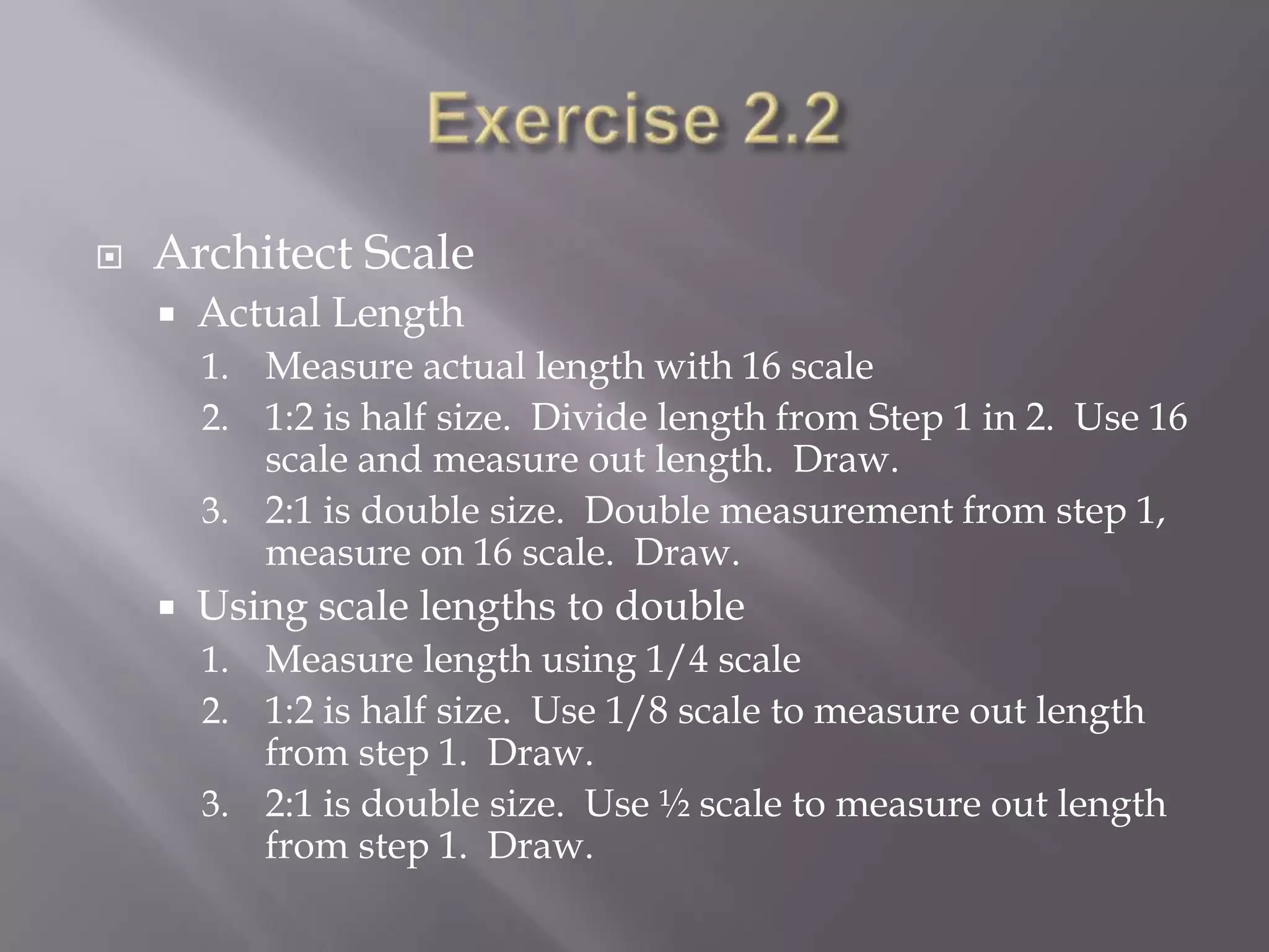    Architect Scale
       Actual Length
        1. Measure actual length with 16 scale
        2. 1:2 is half size. Divide length from Step 1 in 2. Use 16
           scale and measure out length. Draw.
        3. 2:1 is double size. Double measurement from step 1,
           measure on 16 scale. Draw.
       Using scale lengths to double
        1. Measure length using 1/4 scale
        2. 1:2 is half size. Use 1/8 scale to measure out length
           from step 1. Draw.
        3. 2:1 is double size. Use ½ scale to measure out length
           from step 1. Draw.
 