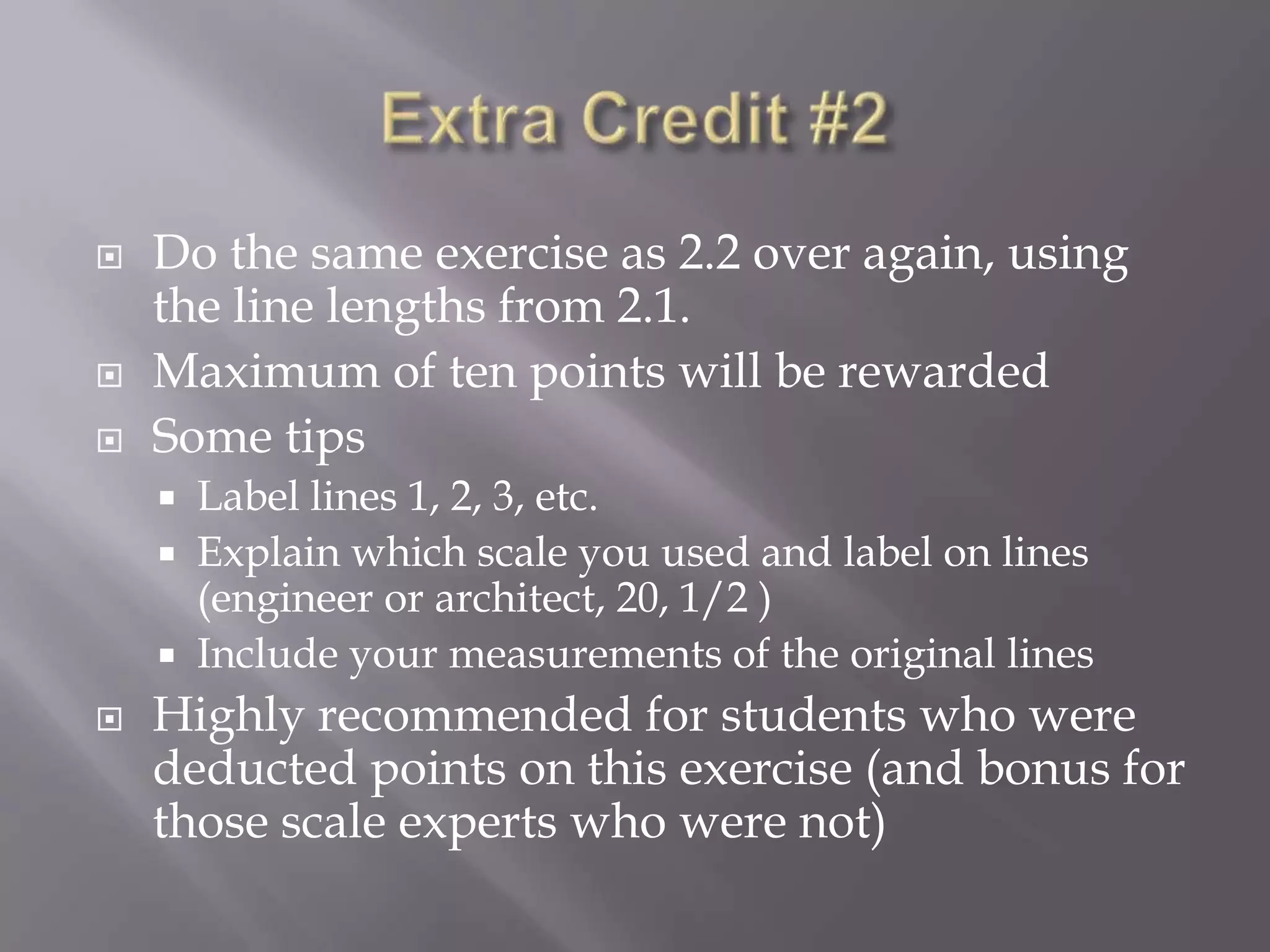    Do the same exercise as 2.2 over again, using
    the line lengths from 2.1.
   Maximum of ten points will be rewarded
   Some tips
     Label lines 1, 2, 3, etc.
     Explain which scale you used and label on lines
      (engineer or architect, 20, 1/2 )
     Include your measurements of the original lines
   Highly recommended for students who were
    deducted points on this exercise (and bonus for
    those scale experts who were not)
 