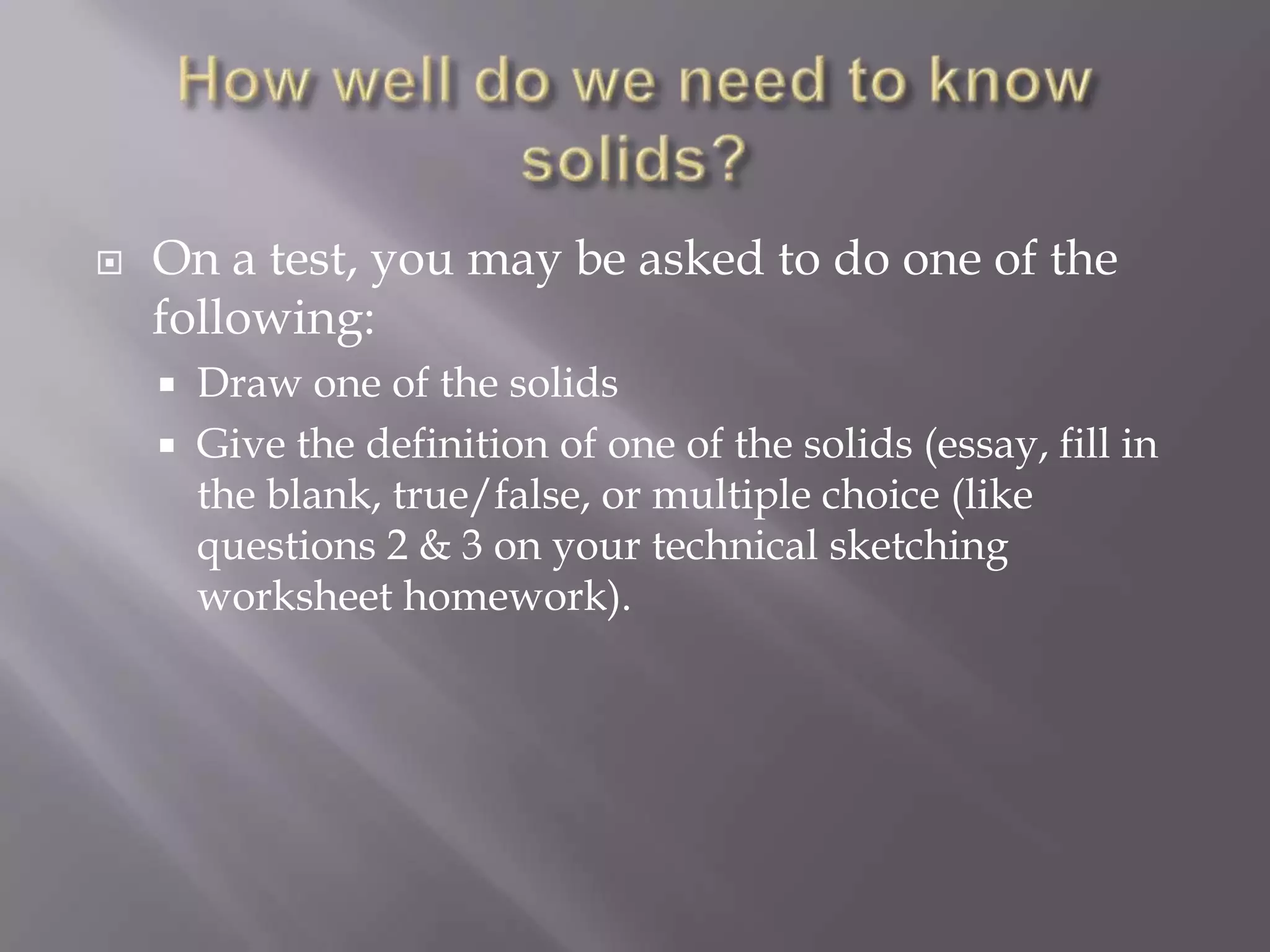    On a test, you may be asked to do one of the
    following:
       Draw one of the solids
       Give the definition of one of the solids (essay, fill in
        the blank, true/false, or multiple choice (like
        questions 2 & 3 on your technical sketching
        worksheet homework).
 