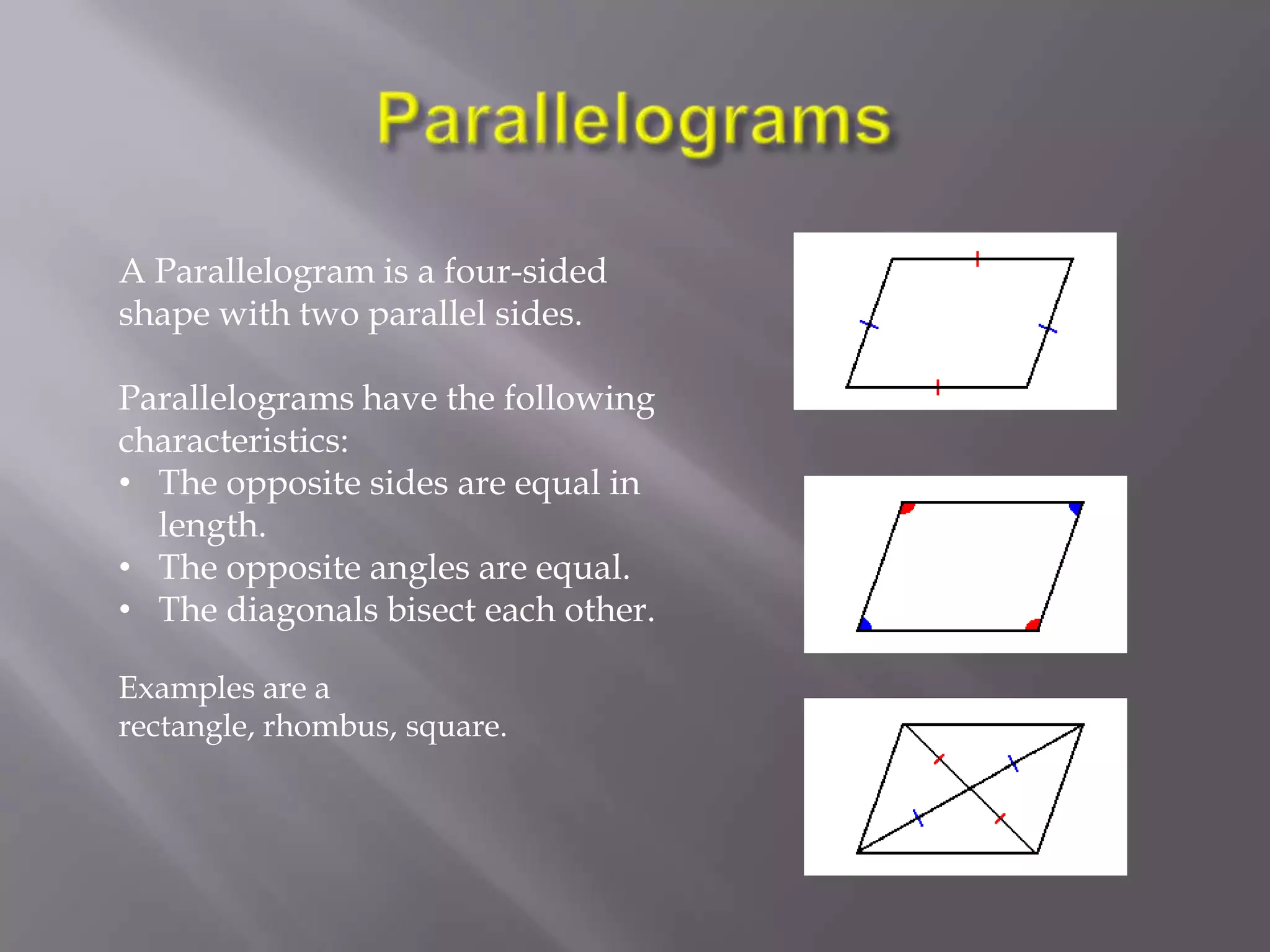 A Parallelogram is a four-sided
shape with two parallel sides.

Parallelograms have the following
characteristics:
• The opposite sides are equal in
  length.
• The opposite angles are equal.
• The diagonals bisect each other.

Examples are a
rectangle, rhombus, square.
 