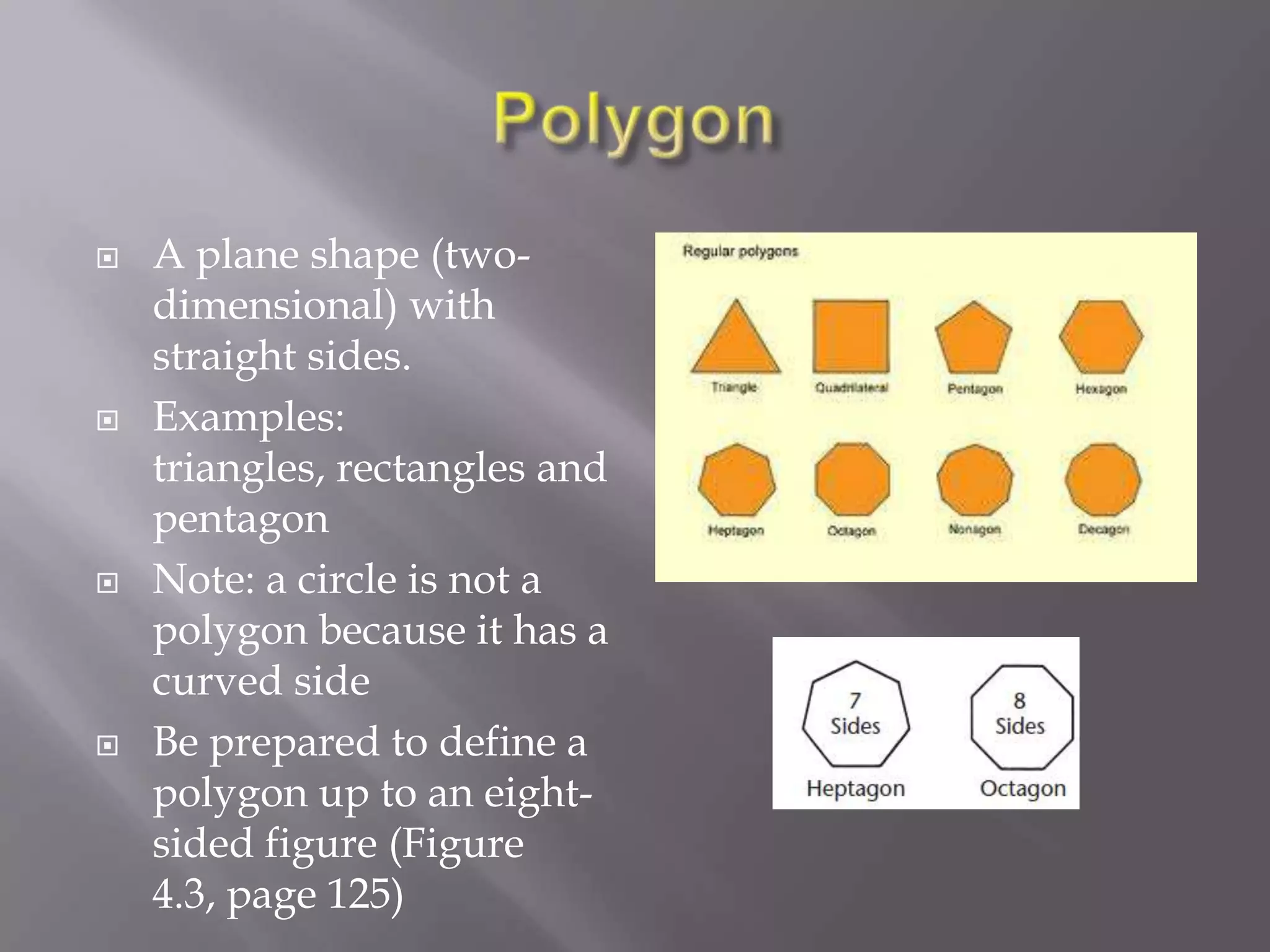    A plane shape (two-
    dimensional) with
    straight sides.
   Examples:
    triangles, rectangles and
    pentagon
   Note: a circle is not a
    polygon because it has a
    curved side
   Be prepared to define a
    polygon up to an eight-
    sided figure (Figure
    4.3, page 125)
 