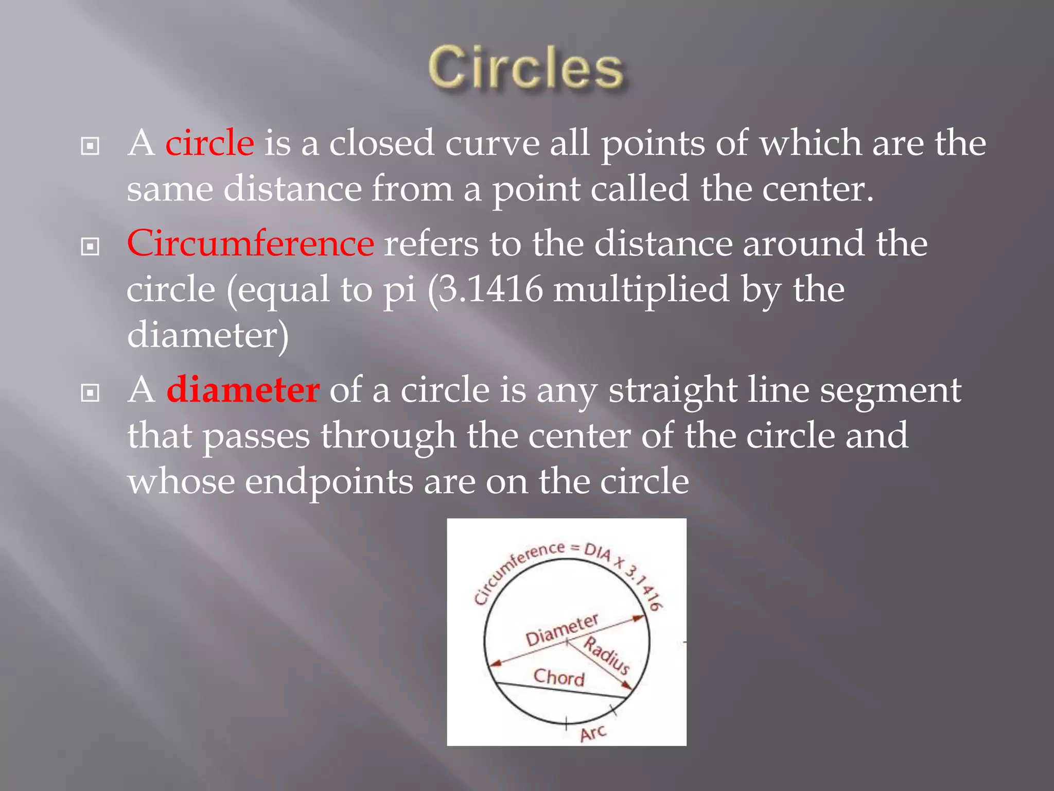    A circle is a closed curve all points of which are the
    same distance from a point called the center.
   Circumference refers to the distance around the
    circle (equal to pi (3.1416 multiplied by the
    diameter)
   A diameter of a circle is any straight line segment
    that passes through the center of the circle and
    whose endpoints are on the circle
 