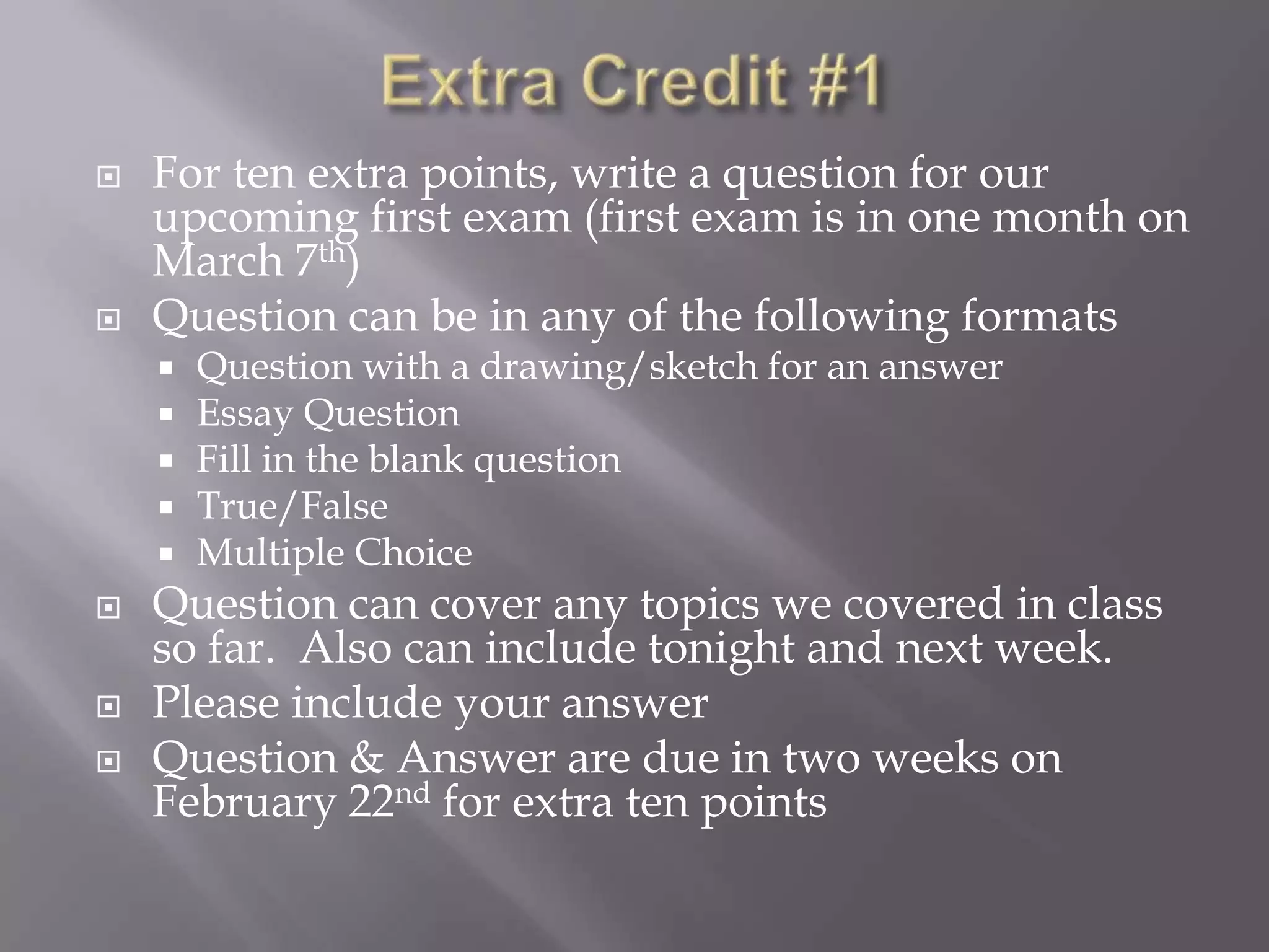    For ten extra points, write a question for our
    upcoming first exam (first exam is in one month on
    March 7th)
   Question can be in any of the following formats
       Question with a drawing/sketch for an answer
       Essay Question
       Fill in the blank question
       True/False
       Multiple Choice
   Question can cover any topics we covered in class
    so far. Also can include tonight and next week.
   Please include your answer
   Question & Answer are due in two weeks on
    February 22nd for extra ten points
 