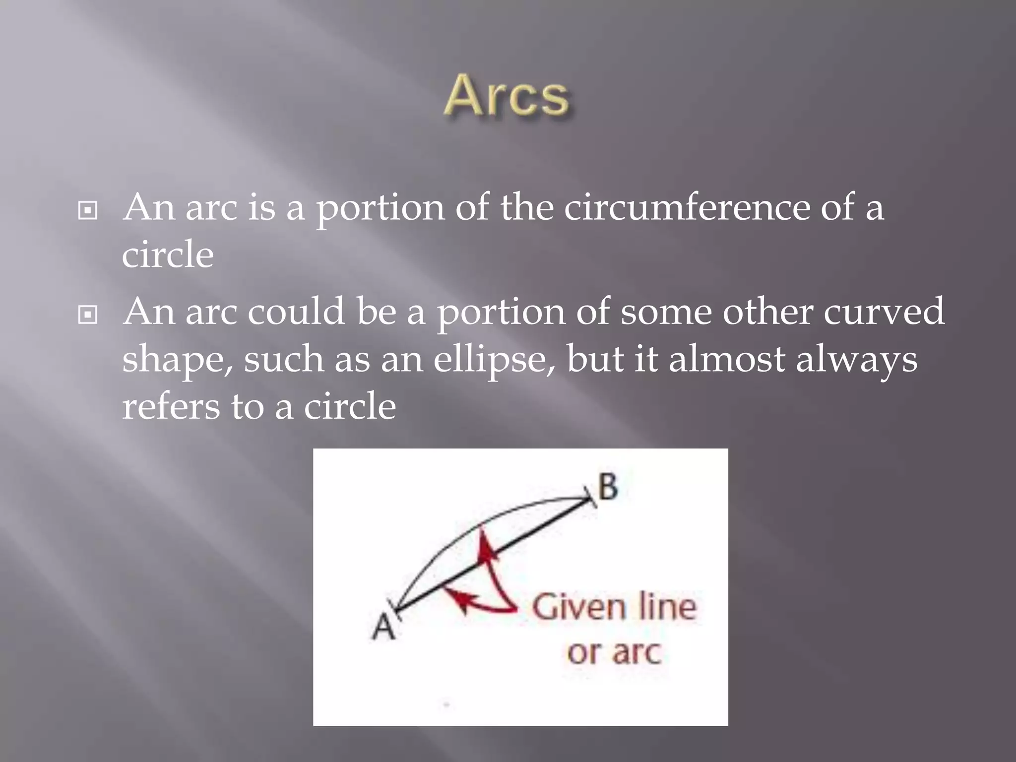    An arc is a portion of the circumference of a
    circle
   An arc could be a portion of some other curved
    shape, such as an ellipse, but it almost always
    refers to a circle
 