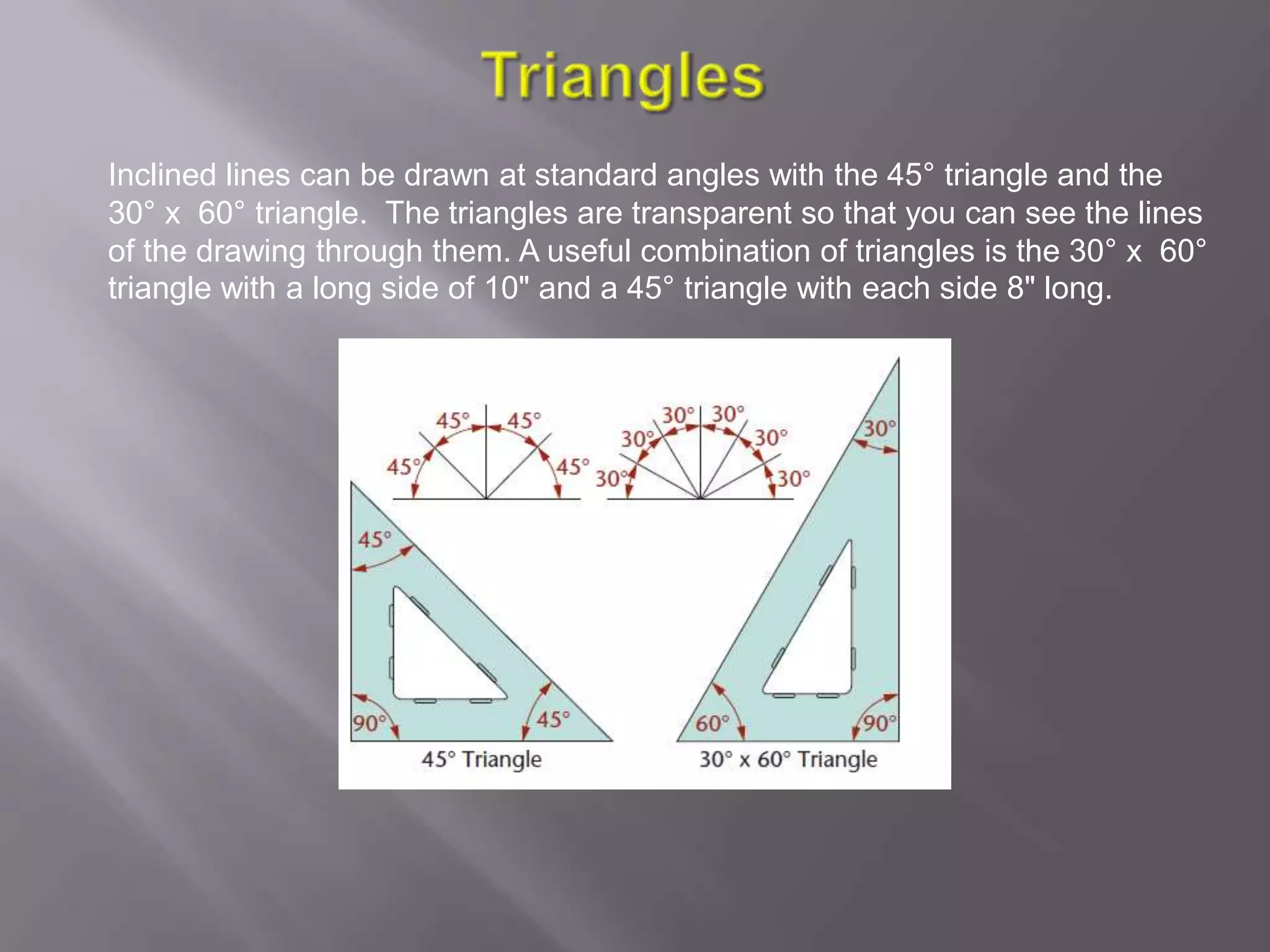 Inclined lines can be drawn at standard angles with the 45° triangle and the
30° x 60° triangle. The triangles are transparent so that you can see the lines
of the drawing through them. A useful combination of triangles is the 30° x 60°
triangle with a long side of 10" and a 45° triangle with each side 8" long.
 