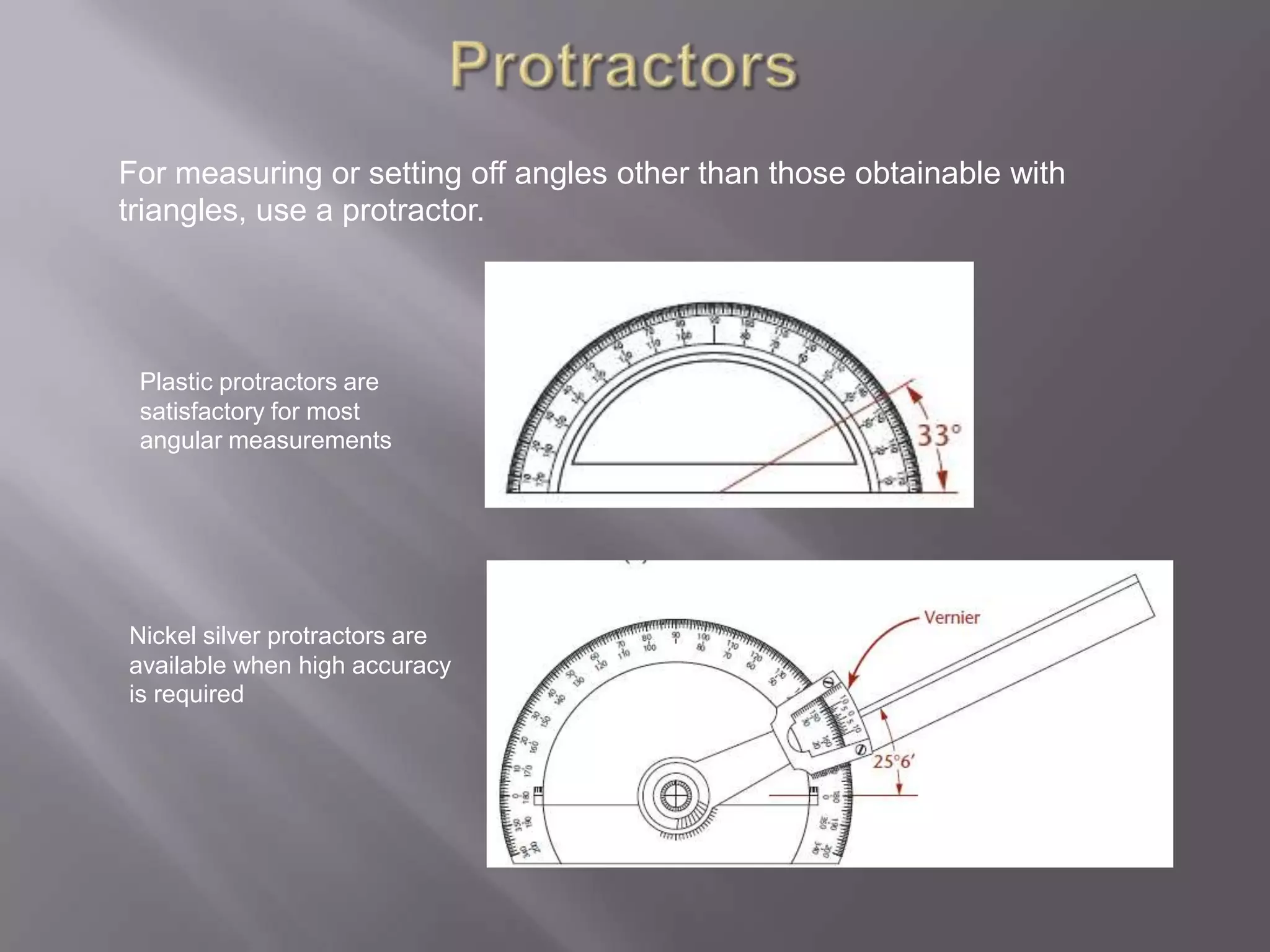 For measuring or setting off angles other than those obtainable with
triangles, use a protractor.




 Plastic protractors are
 satisfactory for most
 angular measurements




Nickel silver protractors are
available when high accuracy
is required
 