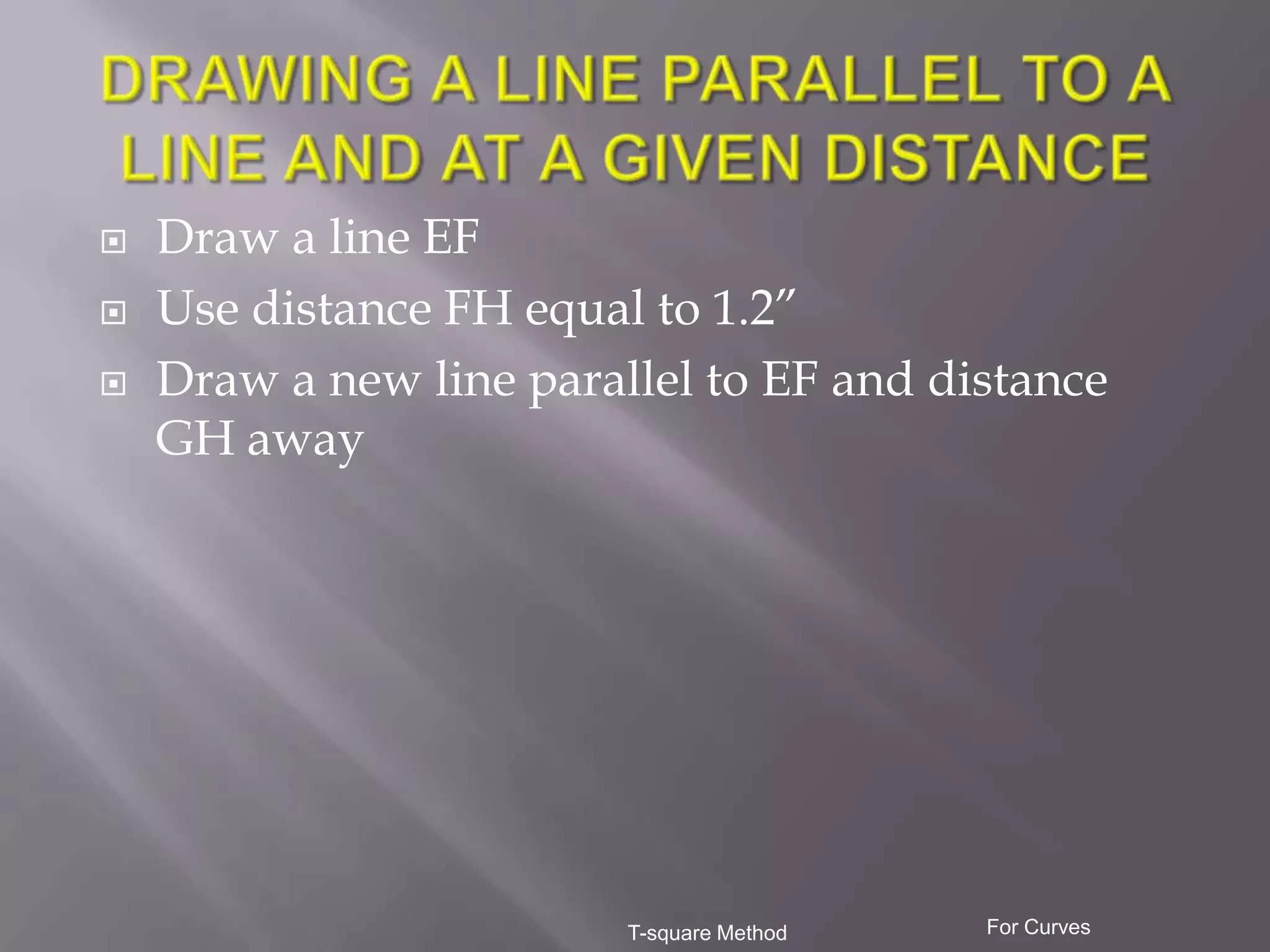    Draw a line EF
   Use distance FH equal to 1.2”
   Draw a new line parallel to EF and distance
    GH away




                         T-square Method   For Curves
 