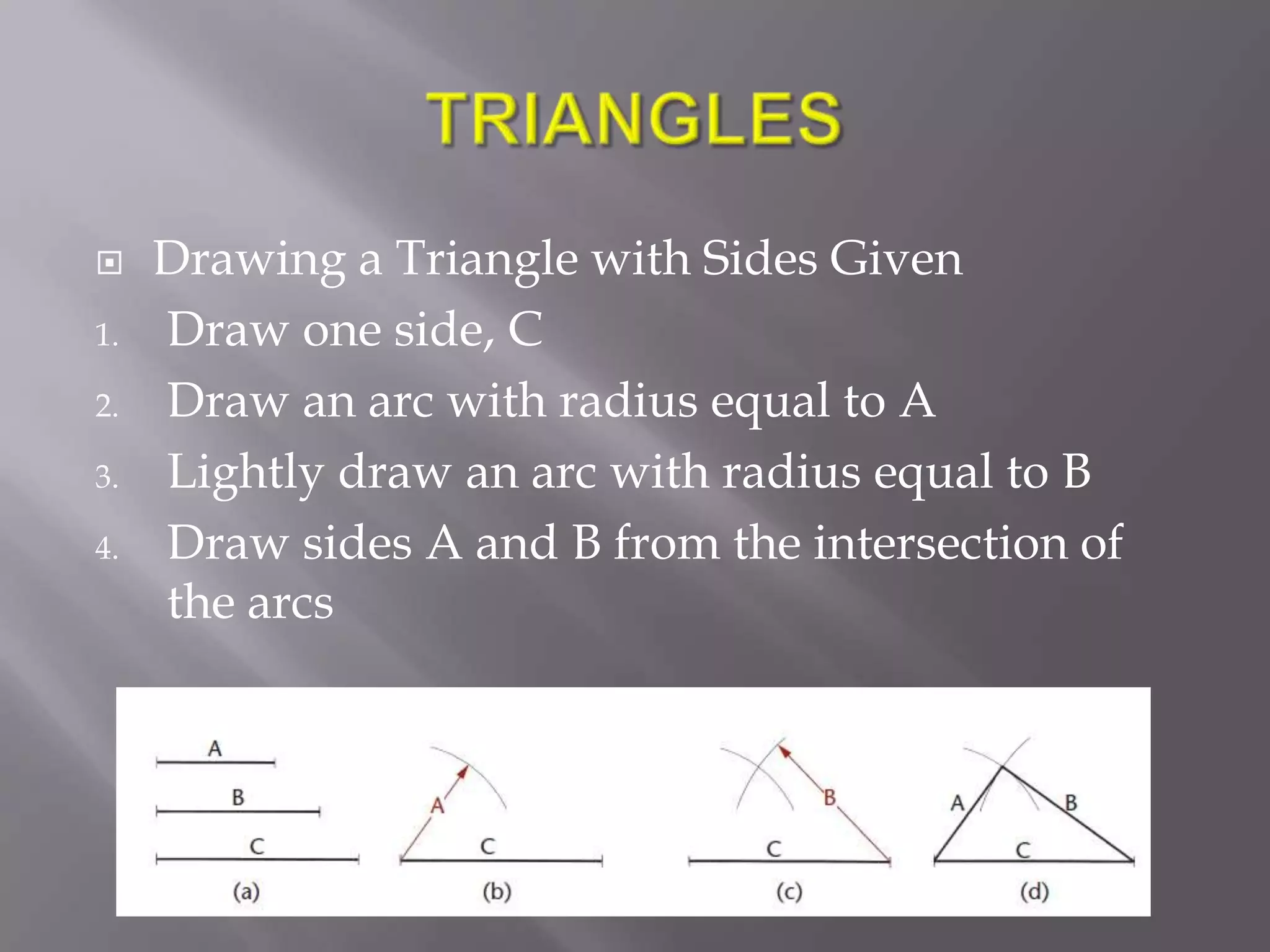     Drawing a Triangle with Sides Given
1.   Draw one side, C
2.   Draw an arc with radius equal to A
3.   Lightly draw an arc with radius equal to B
4.   Draw sides A and B from the intersection of
     the arcs
 