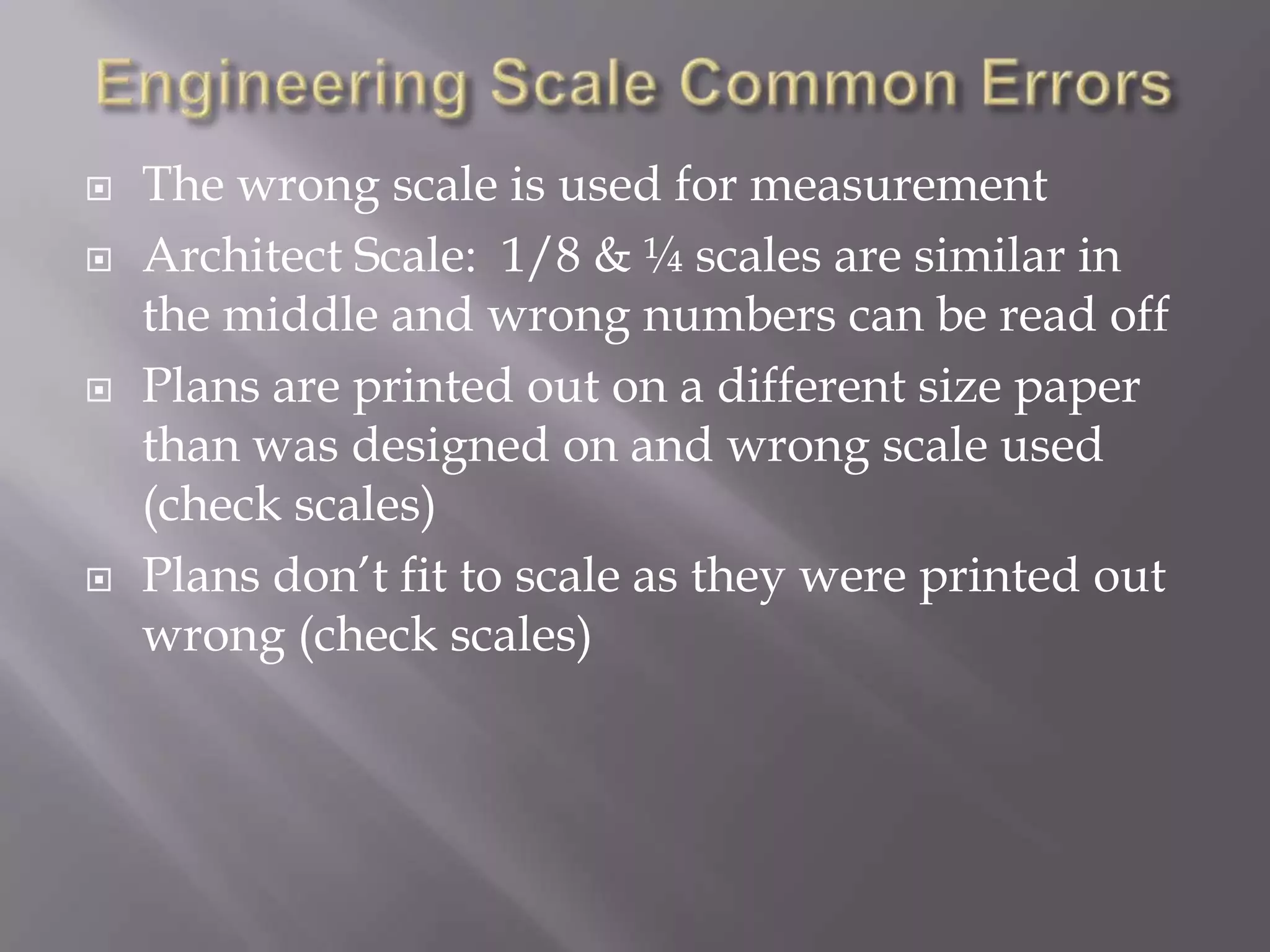    The wrong scale is used for measurement
   Architect Scale: 1/8 & ¼ scales are similar in
    the middle and wrong numbers can be read off
   Plans are printed out on a different size paper
    than was designed on and wrong scale used
    (check scales)
   Plans don’t fit to scale as they were printed out
    wrong (check scales)
 