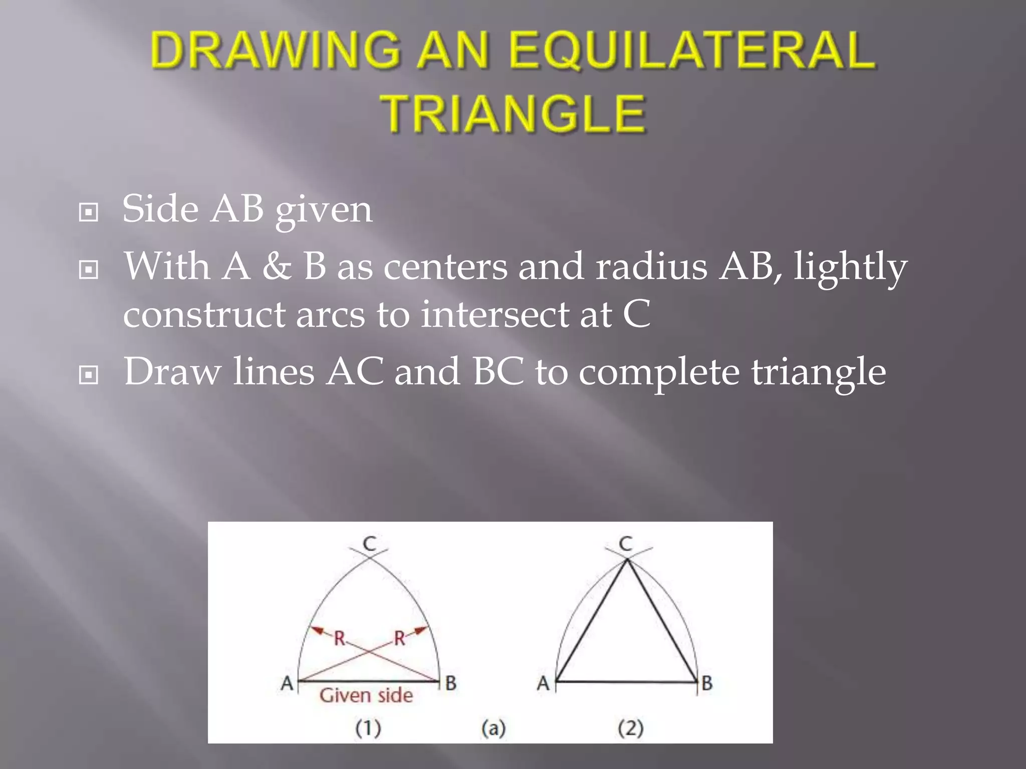    Side AB given
   With A & B as centers and radius AB, lightly
    construct arcs to intersect at C
   Draw lines AC and BC to complete triangle
 