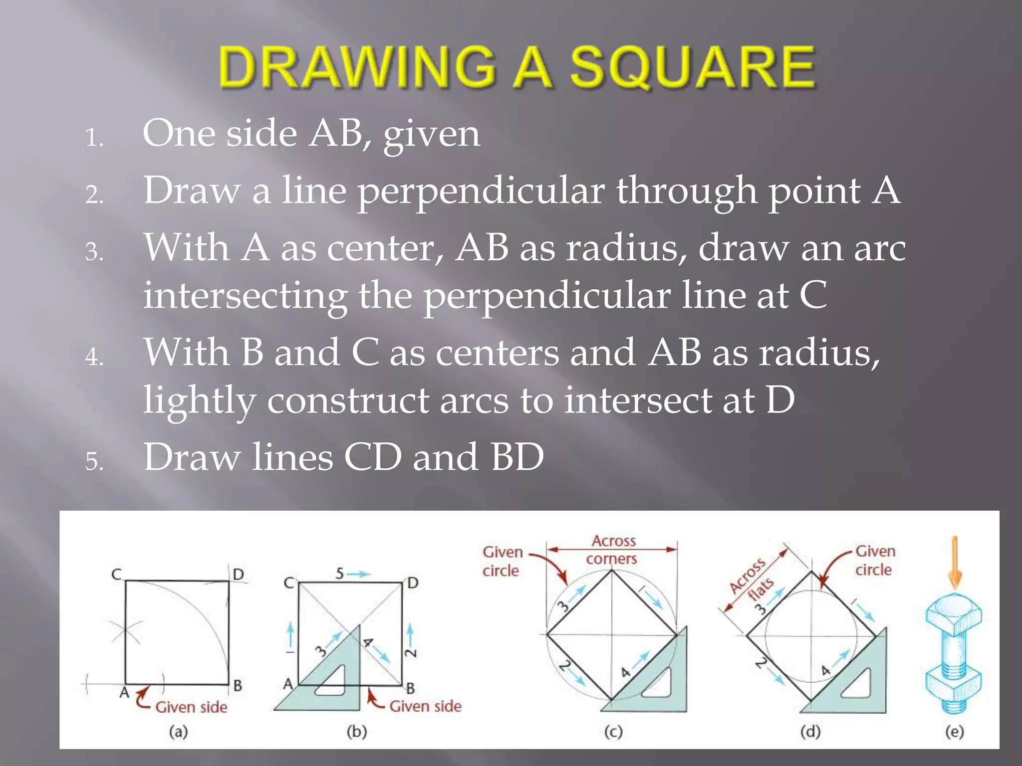 1.   One side AB, given
2.   Draw a line perpendicular through point A
3.   With A as center, AB as radius, draw an arc
     intersecting the perpendicular line at C
4.   With B and C as centers and AB as radius,
     lightly construct arcs to intersect at D
5.   Draw lines CD and BD
 