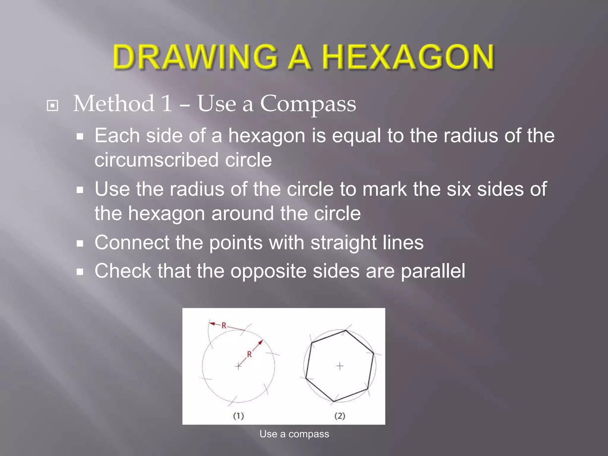    Method 1 – Use a Compass
     Each side of a hexagon is equal to the radius of the
      circumscribed circle
     Use the radius of the circle to mark the six sides of
      the hexagon around the circle
     Connect the points with straight lines
     Check that the opposite sides are parallel




                         Use a compass
 