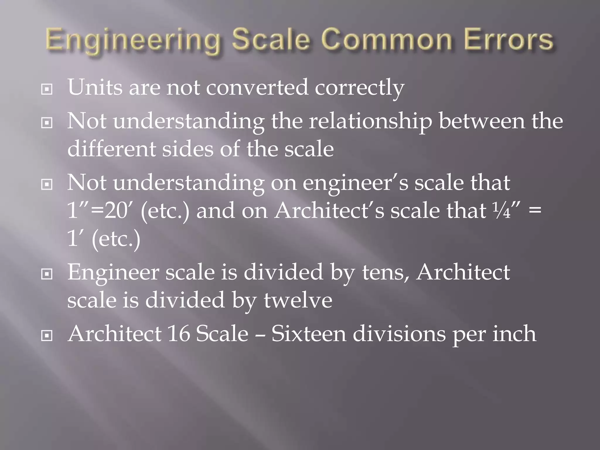    Units are not converted correctly
   Not understanding the relationship between the
    different sides of the scale
   Not understanding on engineer’s scale that
    1”=20’ (etc.) and on Architect’s scale that ¼” =
    1’ (etc.)
   Engineer scale is divided by tens, Architect
    scale is divided by twelve
   Architect 16 Scale – Sixteen divisions per inch
 