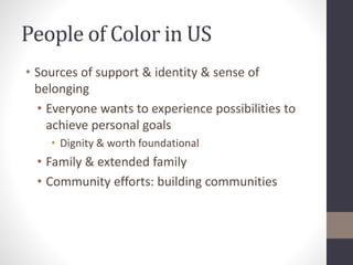 People of Color in US 
• Sources of support & identity & sense of 
belonging 
• Everyone wants to experience possibilities to 
achieve personal goals 
• Dignity & worth foundational 
• Family & extended family 
• Community efforts: building communities 
 