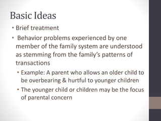 Basic Ideas 
• Brief treatment 
• Behavior problems experienced by one 
member of the family system are understood 
as stemming from the family’s patterns of 
transactions 
• Example: A parent who allows an older child to 
be overbearing & hurtful to younger children 
• The younger child or children may be the focus 
of parental concern 
 
