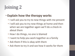 Joining 2 
• Explain how the therapy works 
• I will ask you to try to new things with me present 
• I will ask you to try new things at home and then 
when we are together again we’ll do a check-in 
about them 
• How I do things, no one is blamed 
• I want to help you work together as a family 
• Ask them if this is okay with them 
• Ask them to try it and see how it works for them 
 