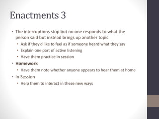 Enactments 3 
• The interruptions stop but no one responds to what the 
person said but instead brings up another topic 
• Ask if they’d like to feel as if someone heard what they say 
• Explain one part of active listening 
• Have them practice in session 
• Homework 
• Have them note whether anyone appears to hear them at home 
• In Session 
• Help them to interact in these new ways 
 