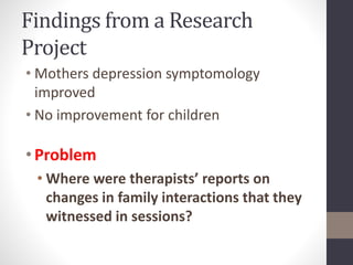 Findings from a Research 
Project 
• Mothers depression symptomology 
improved 
• No improvement for children 
• Problem 
• Where were therapists’ reports on 
changes in family interactions that they 
witnessed in sessions? 
 
