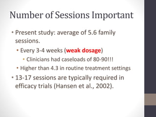 Number of Sessions Important 
• Present study: average of 5.6 family 
sessions. 
• Every 3-4 weeks (weak dosage) 
• Clinicians had caseloads of 80-90!!! 
• Higher than 4.3 in routine treatment settings 
• 13-17 sessions are typically required in 
efficacy trials (Hansen et al., 2002). 
 