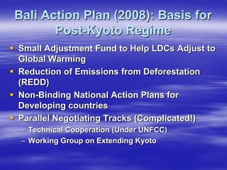Bali Action Plan (2008): Basis for
        Post-Kyoto Regime
 Small Adjustment Fund to Help LDCs Adjust to
  Global Warming
 Reduction of Emissions from Deforestation
  (REDD)
 Non-Binding National Action Plans for
  Developing countries
 Parallel Negotiating Tracks (Complicated!)
  – Technical Cooperation (Under UNFCC)
  – Working Group on Extending Kyoto
 