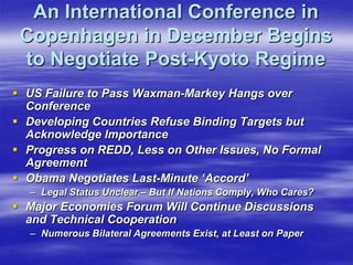 An International Conference in
 Copenhagen in December Begins
 to Negotiate Post-Kyoto Regime
 US Failure to Pass Waxman-Markey Hangs over
  Conference
 Developing Countries Refuse Binding Targets but
  Acknowledge Importance
 Progress on REDD, Less on Other Issues, No Formal
  Agreement
 Obama Negotiates Last-Minute ‘Accord’
  – Legal Status Unclear – But If Nations Comply, Who Cares?
 Major Economies Forum Will Continue Discussions
  and Technical Cooperation
  – Numerous Bilateral Agreements Exist, at Least on Paper
 