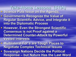 Take-Home Lessons (STIA)
 Science Puts Issue on the Agenda,
 Governments Recognize the Value of
  Regular Scientific Advice, and Integrate it
  into the Diplomatic Process
 However, Even the Strongest Scientific
  Consensus is not Proof against a
  Determined Counter-Attack by Powerful
  Vested Interests
 Multilateral For a are Tough Places to
  Negotiate Complex Technical Issues
 Sovereign Nations Decide the Political
  Response – but Nature Has the Last Word
 