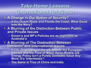 Take-Home Lessons
       (International Relations)
 A Change in Our Notion of Security?
  – If the Ocean Rises and Floods the Coast, What Good
    was the Navy?
 A Blurring of the Distinction Between Public
  and Private Issues
  – Exxon’s and BP’s Policies are as Important as
    Australia’s
 A Blurring of The Distinction Between
  Domestic and International Issues
  – If CO2 Originating in the US Affects the European
    Climate and the Flow of Major Asian Rivers, US
    Energy Policy Isn’t a Purely Domestic Issue Any
    More. It’s ‘Intermestic’!
  – The Same is True of China and India
 