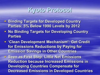 Kyoto Protocol
 Binding Targets for Developed Country
  Parties: 5% Below 1990 Levels by 2012
 No Binding Targets for Developing Country
  Parties
 ‘Clean Development Mechanism’: Get Credit
  for Emissions Reductions by Paying for
  Emission Savings in Other Countries
 Seen as First Step: Little Net Emissions
  Reduction because Increased Emissions in
  Developing Countries Compensate for
  Decreased Emissions in Developed Countries
 